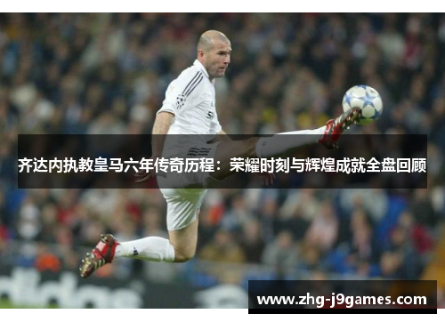 齐达内执教皇马六年传奇历程：荣耀时刻与辉煌成就全盘回顾