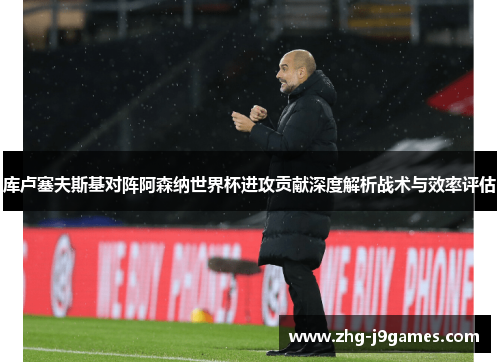库卢塞夫斯基对阵阿森纳世界杯进攻贡献深度解析战术与效率评估